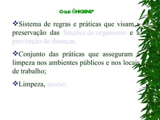 O que é HIGIENE? Sistema de regras e práticas que visam a preservação das  funções do organismo  e a  prevenção de doenças. Conjunto das práticas que asseguram a limpeza nos ambientes públicos e nos locais de trabalho; Limpeza,  asseio; 