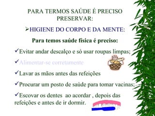 PARA TERMOS SAÚDE É PRECISO PRESERVAR: HIGIENE DO CORPO E DA MENTE: Para temos saúde física é preciso: Evitar andar descalço e só usar roupas limpas; Alimentar-se corretamente Lavar as mãos antes das refeições Procurar um posto de saúde para tomar vacinas; Escovar os dentes  ao acordar , depois das refeições e antes de ir dormir.   