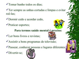 Tomar banho todos os dias; Ter sempre as unhas cortadas e limpas e evitar roê-las; Dormir cedo e acordar cedo, Praticar esportes; Para termos saúde mental é preciso: Ler bons livros e revistas; Assistir a bons programas de televisão; Passear, conhecer pessoas e lugares diferentes; Divertir-se; 