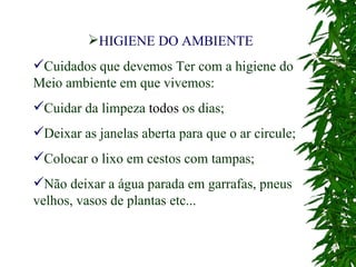 HIGIENE DO AMBIENTE Cuidados que devemos Ter com a higiene do Meio ambiente em que vivemos: Cuidar da limpeza  todos  os dias; Deixar as janelas aberta para que o ar circule; Colocar o lixo em cestos com tampas; Não deixar a água parada em garrafas, pneus velhos, vasos de plantas etc... 