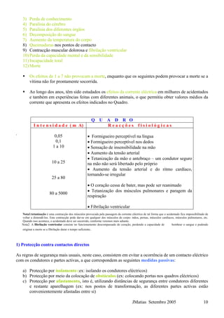3) Perda de conhecimento
4) Paralisia do cérebro
5) Paralisia dos diferentes órgãos
6) Decomposição do sangue
7) Aumento da temperatura do corpo
8) Queimaduras nos pontos de contacto
9) Contracção muscular dolorosa e fibrilação ventricular
10) Perda da capacidade mental e da sensibilidade
11) Incapacidade total
12) Morte
Os efeitos de 1 a 7 não provocam a morte, enquanto que os seguintes podem provocar a morte se a
vítima não for prontamente socorrida.
Ao longo dos anos, têm sido estudados os efeitos da corrente eléctrica em milhares de acidentados
e também em experiências feitas com diferentes animais, o que permitiu obter valores médios da
corrente que apresenta os efeitos indicados no Quadro.
Q U A D R O
I n t e n s i d a d e ( m A) R e a c ç õ e s f i s i o l ó g i c a s
0,05
0,1
1 a 10
10 a 25
25 a 80
• Formigueiro perceptível na língua
• Formigueiro perceptível nos dedos
• Sensação de insensibilidade na mão
• Aumento da tensão arterial
• Tetanização da mão e antebraço – um condutor seguro
na mão não será libertado pelo próprio
• Aumento da tensão arterial e do ritmo cardíaco,
tornando-se irregular
• O coração cessa de bater, mas pode ser reanimado
• Tetanização dos músculos pulmonares e paragem da
respiração
JMatias Setembro 2005 10
.
80 a 5000
• Fibrilação ventricular
Nota1:tetanização é uma contracção dos músculos provocada pela passagem da corrente eléctrica de tal forma que o acidentado fica impossibilitado de
voltar a distendê-los. Esta contracção pode dar-se em qualquer dos músculos do corpo: mãos, pernas, músculos cardíacos, músculos pulmonares, etc.
Quando isso acontece, o acidentado deve ser socorrido, conforme veremos mais adiante.
Nota2: A fibrilação ventricular consiste no funcionamento descompassado do coração, perdendo a capacidade de bombear o sangue e podendo
originar a morte se a fibrilação durar o tempo suficiente.
1) Protecção contra contactos directos
As regras de segurança mais usuais, neste caso, consistem em evitar a ocorrência de um contacto eléctrico
com os condutores e partes activas, a que correspondem as seguintes medidas passivas:
a) Protecção por isolamento (ex: isolando os condutores eléctricos)
b) Protecção por meio da colocação de obstáculos (ex: colocando portas nos quadros eléctricos)
c) Protecção por afastamento, isto é, utilizando distâncias de segurança entre condutores diferentes
e restante aparelhagem (ex: nos postos de transformação, as diferentes partes activas estão
convenientemente afastadas entre si)
 