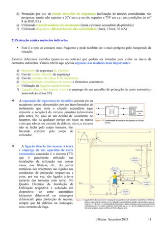 d) Protecção por uso de tensão reduzida de segurança (utilização de tensões consideradas não
perigosas: tensão não superior a 50V em c.a ou não superior a 75V em c.c., nas condições do artº
8 do RSIUEE).
e) Utilizando transformadores de isolamento (isola o circuito secundário do primário)
f) Utilizando disjuntores diferenciais de alta sensibilidade (6mA, 12mA, 30 mA)
2) Protecção contra contactos indirectos
Este é o tipo de contacto mais frequente e pode também ser o mais perigoso pelo inesperado da
situação.
Existem diferentes medidas (passivas ou activas) que podem ser tomadas para evitar os riscos de
contactos indirectos. Vamos referir aqui apenas algumas das medidas mais importantes:
a) Separação de segurança de circuitos
b) Uso de tensão reduzida de segurança
c) Uso de materiais de classe II de isolamento
d) Inacessibilidade simultânea de massas e elementos condutores
e) Utilização de ligações equipotenciais
f) Ligação directa das massas à terra e emprego de um aparelho de protecção de corte automático
associado (sistema TT)
A separação de segurança de circuitos consiste em os
receptores serem alimentados por um transformador de
isolamento que isola o circuito secundário (que
alimenta o receptor) do circuito primário (alimentado
pela rede). No caso de um defeito de isolamento no
receptor, não há qualquer perigo em tocar na massa
visto que não existe circuito de defeito, isto é, o circuito
não se fecha pelo corpo humano, não
havendo corrente pelo corpo do
utilizador.
JMatias Setembro 2005 11
A ligação directa das massas à terra
e emprego de um aparelho de corte
automático associado é o sistema (TT)
que é geralmente utilizado nas
instalações de utilização nas nossas
casas, nas fábricas, etc.. As partes
metálicas dos receptores são ligadas aos
condutores de protecção respectivos e
estes, por sua vez, são ligados à terra
(através das tomadas com terra). No
Quadro Eléctrico da Instalação de
Utilização respectiva é colocado um
dispositivo de corte automático
(disjuntor diferencial ou interruptor
diferencial) para protecção da mesma,
sempre que há defeitos na instalação,
com correntes de fuga.
 