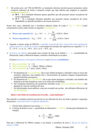 De acordo com o artº 598 do RSIUEE, as instalações eléctricas deverão possuir protecções contra
contactos indirectos de forma a actuarem sempre que haja defeitos que originem as seguintes
tensões de contacto Uc :
a) 50 V - Se a instalação alimentar apenas aparelhos que não possuam massas susceptíveis de
serem empunhadas.
b) 25 V – Se a instalação alimentar aparelhos que possuam massas susceptíveis de serem
empunhadas ou aparelhos portáteis com massas acessíveis.
Nestes dois casos, admitindo que a resistência eléctrica média do corpo é Rh = 2 500 Ω (valor
comummente aceite), então teremos as seguintes intensidades Ih :
• Massas não empunháveis : Umáx = 50 V ⇒
50
0,02 20
2500
I A m= = = A
• Massas empunháveis : Umáx = 25 V ⇒
25
0,01 10
2500
I A m= = = A
Segundo o mesmo artigo do RSIUEE, o aparelho de protecção deve actuar tanto mais rapidamente
quanto maior for a tensão de contacto e com tempos de actuação não superiores aos seguintes: 5 s se
Uc = 25 V , 1 s se Uc = 50 V , 0,5 s se Uc = 70 V , etc..
Se houver um defeito, provocando uma corrente de fuga ou de defeito Id > In (sensibilidade do
diferencial), então o diferencial dispara, cortando a alimentação ao receptor.
Existem disjuntores e interruptores diferenciais com diferentes sensibilidades:
Baixa sensibilidade In = 1A
Média sensibilidade In = 100mA, 300mA e 500mA
Alta sensibilidade In = 6mA, 12mA e 30mA
Os disjuntores de alta sensibilidade são os que melhor protegem o utilizador contra os riscos dos
contactos indirectos, mas também têm o inconveniente de poderem disparar frequentemente
quando há defeitos passageiros.
Os disjuntores de baixa sensibilidade são os que menos protegem o utilizador, mas também não
disparam com tanta frequência como os de muito alta sensibilidade.
Nas instalações domésticas são geralmente utilizados os de média sensibilidade (500mA), mas
depende do valor da resistência de terra.
Em determinados locais públicos, como por exemplo nas escolas, são utilizados diferenciais de
alta sensibilidade
Qual o valor limite da resistência de terra (Rt) , numa habitação ?
Para calcular a resistência máxima que deverá ter um eléctrodo de terra, de modo a garantir a segurança
das pessoas, é necessário fixar os seguintes parâmetros:
• Tensão limite admissível nas massas : Uc = 50 V
• Corrente de defeito à terra = sensibilidade do diferencial: Id = 500 mA (fixado pelo distribuidor de
energia)
50
100
500
c
t
d
U V
R
I mA
= = = Ω
JMatias Setembro 2005 12
Para que o diferencial de 500mA cumpra a sua função, a resistência de terra Rt deverá ser igual ou
inferior a 100Ω.
 