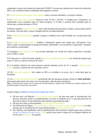JMatias Setembro 2005 14
condenados à morte com tensões da ordem dos 30 000 V, tiveram que substituir por valores da ordem dos
400 V, em virtude de muitos condenados não chegarem a morrer.
2) Não há consenso sobre qual é mais perigosa, entre a corrente alternada e a corrente contínua.
3) As frequências mais perigosas situam-se entre 30 Hz e 150 Hz. À medida que a frequência vai
aumentando, vai-se tornando cada vez menos perigosa. A 10 kHz, a corrente não é perigosa para os
valores que a tornam perigosa a 50 Hz.
4) Mesmo quando o trajecto da corrente pelo corpo humano não passa pelo coração, a pessoa pode morrer
na mesma, visto que todo o corpo é atingido (directa ou indirectamente).
5) Os acidentes são mais graves quando se agarra o condutor com a mão fechada, em vez das pontas dos
dedos.
6) A duração do contacto eléctrico também é importante; quanto mais tempo pior, obviamente. Com
efeito, a pele vai deteriorando-se progressivamente, diminuindo a sua resistência e agravando a situação,
pois aumenta a intensidade.
7) É perigoso tocar numa só linha, em corrente alternada, em virtude dos efeitos capacitivos existentes
entre a linha e a terra.
8) É mais grave o efeito da tensão quando a pessoa é apanhada desprevenida, em virtude da surpresa que
causa. É como se a pessoa morresse de susto !
9) A resistência eléctrica do corpo humano aumenta bastante (cerca de 10 ×) quando a pessoa está a
dormir, em que o sistema nervoso está pouco activo.
10) Os locais mais perigosos são sempre as WCs, as cozinhas e as caves, isto é, onde haja água ou
humidade.
11) As correntes de elevada frequência geralmente não são perigosas porque, devido ao efeito pelicular,
não passam pelo interior do corpo, mas sim pela pele, onde são pouco perigosas.
Nota: o efeito pelicular consiste em as correntes de elevada frequência ‘fugirem’ para a periferia do condutor respectivo, não
passando qualquer corrente pela zona central.
Vejamos alguns acidentes curiosos provocados por raios !
Há uns anos, em Marvão, um raio entrou pelo telhado de uma casa onde se encontravam três
pessoas, percorreu todos os compartimentos, revolveu as tijoleiras do r/c e saiu pela porta da rua
que estava aberta. Os três habitantes não sofreram rigorosamente nada !
Há una anos atrás, no Rosmaninhal, um raio matou doze cabras !
Em Salvaterra de Magos, um raio destruiu o telhado, as portas e janelas desapareceram, e as duas
pessoas que se encontravam em casa sofreram apenas algumas queimaduras !
Em Alpiarça, um trabalhador rural foi apanhado pela chuva durante o trajecto para casa e resolveu
abrigar-se debaixo de uma árvore. O raio parecia que estava à espera ele se abrigasse debaixo da
árvore, pois fulminou-o de seguida.
 