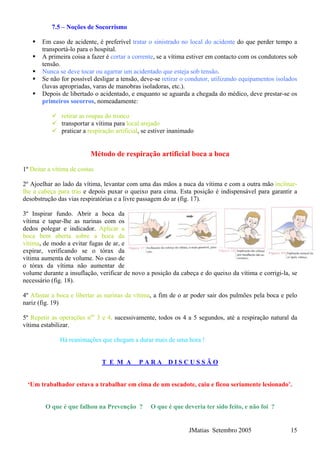 7.5 – Noções de Socorrismo
Em caso de acidente, é preferível tratar o sinistrado no local do acidente do que perder tempo a
transportá-lo para o hospital.
A primeira coisa a fazer é cortar a corrente, se a vítima estiver em contacto com os condutores sob
tensão.
Nunca se deve tocar ou agarrar um acidentado que esteja sob tensão.
Se não for possível desligar a tensão, deve-se retirar o condutor, utilizando equipamentos isolados
(luvas apropriadas, varas de manobras isoladoras, etc.).
Depois de libertado o acidentado, e enquanto se aguarda a chegada do médico, deve prestar-se os
primeiros socorros, nomeadamente:
retirar as roupas do tronco
transportar a vítima para local arejado
praticar a respiração artificial, se estiver inanimado
Método de respiração artificial boca a boca
1º Deitar a vítima de costas
2º Ajoelhar ao lado da vítima, levantar com uma das mãos a nuca da vítima e com a outra mão inclinar-
lhe a cabeça para trás e depois puxar o queixo para cima. Esta posição é indispensável para garantir a
desobstrução das vias respiratórias e a livre passagem do ar (fig. 17).
3º Inspirar fundo. Abrir a boca da
vítima e tapar-lhe as narinas com os
dedos polegar e indicador. Aplicar a
boca bem aberta sobre a boca da
vítima, de modo a evitar fugas de ar, e
expirar, verificando se o tórax da
vítima aumenta de volume. No caso de
o tórax da vítima não aumentar de
volume durante a insuflação, verificar de novo a posição da cabeça e do queixo da vítima e corrigi-la, se
necessário (fig. 18).
4º Afastar a boca e libertar as narinas da vítima, a fim de o ar poder sair dos pulmões pela boca e pelo
nariz (fig. 19)
5º Repetir as operações nos
3 e 4, sucessivamente, todos os 4 a 5 segundos, até a respiração natural da
vítima estabilizar.
Há reanimações que chegam a durar mais de uma hora !
T E M A P A R A D I S C U S S Ã O
‘Um trabalhador estava a trabalhar em cima de um escadote, caiu e ficou seriamente lesionado’.
O que é que falhou na Prevenção ? O que é que deveria ter sido feito, e não foi ?
JMatias Setembro 2005 15
 