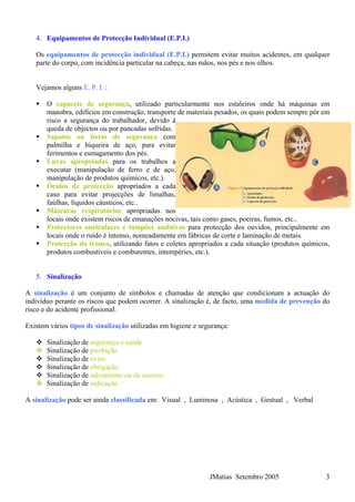 4. Equipamentos de Protecção Individual (E.P.I.)
Os equipamentos de protecção individual (E.P.I.) permitem evitar muitos acidentes, em qualquer
parte do corpo, com incidência particular na cabeça, nas mãos, nos pés e nos olhos.
Vejamos alguns E. P. I. :
O capacete de segurança, utilizado particularmente nos estaleiros onde há máquinas em
manobra, edifícios em construção, transporte de materiais pesados, os quais podem sempre pôr em
risco a segurança do trabalhador, devido à
queda de objectos ou por pancadas sofridas.
Sapatos ou botas de segurança com
palmilha e biqueira de aço, para evitar
ferimentos e esmagamento dos pés.
Luvas apropriadas para os trabalhos a
executar (manipulação de ferro e de aço,
manipulação de produtos químicos, etc.).
Óculos de protecção apropriados a cada
caso para evitar projecções de limalhas,
faúlhas, líquidos cáusticos, etc..
Máscaras respiratórias apropriadas nos
locais onde existem riscos de emanações nocivas, tais como gases, poeiras, fumos, etc..
Protectores auriculares e tampões auditivos para protecção dos ouvidos, principalmente em
locais onde o ruído é intenso, nomeadamente em fábricas de corte e laminação de metais.
Protecção do tronco, utilizando fatos e coletes apropriados a cada situação (produtos químicos,
produtos combustíveis e comburentes, intempéries, etc.).
5. Sinalização
A sinalização é um conjunto de símbolos e chamadas de atenção que condicionam a actuação do
indivíduo perante os riscos que podem ocorrer. A sinalização é, de facto, uma medida de prevenção do
risco e do acidente profissional.
Existem vários tipos de sinalização utilizadas em higiene e segurança:
Sinalização de segurança e saúde
Sinalização de proibição
Sinalização de aviso
Sinalização de obrigação
Sinalização de salvamento ou de socorro
Sinalização de indicação
A sinalização pode ser ainda classificada em: Visual , Luminosa , Acústica , Gestual , Verbal
JMatias Setembro 2005 3
 
