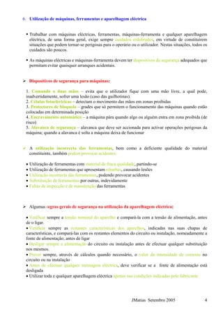 JMatias Setembro 2005 4
6. Utilização de máquinas, ferramentas e aparelhagem eléctrica
Trabalhar com máquinas eléctricas, ferramentas, máquinas-ferramenta e qualquer aparelhagem
eléctrica, de uma forma geral, exige sempre cuidados redobrados, em virtude de constituírem
situações que podem tornar-se perigosas para o operário ou o utilizador. Nestas situações, todos os
cuidados são poucos.
As máquinas eléctricas e máquinas-ferramenta devem ter dispositivos de segurança adequados que
permitam evitar quaisquer arranques acidentais.
Dispositivos de segurança para máquinas:
1. Comando a duas mãos – evita que o utilizador fique com uma mão livre, a qual pode,
inadvertidamente, sofrer uma lesão (caso das guilhotinas).
2. Células fotoeléctricas – detectam o movimento das mãos em zonas proibidas
3. Protectores de bloqueio – grades que só permitem o funcionamento das máquinas quando estão
colocadas em determinada posição
4. Encravamento automático – a máquina pára quando algo ou alguém entra em zona proibida (de
risco)
5. Alavanca de segurança – alavanca que deve ser accionada para activar operações perigosas da
máquina; quando a alavanca é solta a máquina deixa de funcionar
A utilização incorrecta das ferramentas, bem como a deficiente qualidade do material
constituinte, também podem provocar acidentes:
• Utilização de ferramentas com material de fraca qualidade, partindo-se
• Utilização de ferramentas que apresentam rebarbas, causando lesões
• Utilização incorrecta das ferramentas, podendo provocar acidentes
• Substituição de ferramentas por outras, indevidamente
• Faltas de inspecção e de manutenção das ferramentas
Algumas regras gerais de segurança na utilização da aparelhagem eléctrica:
• Verificar sempre a tensão nominal do aparelho e compará-la com a tensão de alimentação, antes
de o ligar.
• Verificar sempre as restantes características dos aparelhos, indicadas nas suas chapas de
características, e compará-las com os restantes elementos do circuito ou instalação, nomeadamente a
fonte de alimentação, antes de ligar
• Desligar sempre a alimentação do circuito ou instalação antes de efectuar qualquer substituição
nos mesmos.
• Prever sempre, através de cálculos quando necessário, o valor da intensidade de corrente no
circuito ou na instalação
• Antes de efectuar qualquer montagem eléctrica, deve verificar se a fonte de alimentação está
desligada
• Utilizar toda e qualquer aparelhagem eléctrica apenas nas condições indicadas pelo fabricante
 