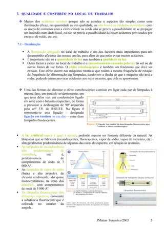 7. QUALIDADE E CONFORTO NO LOCAL DE TRABALHO
Muitos dos acidentes ocorrem porque não se atendeu a aspectos tão simples como uma
iluminação eficaz, em quantidade ou em qualidade, ou não houve os cuidados elementares com
os riscos de contactos com a electricidade ou ainda não se previu a possibilidade de se propagar
um incêndio num dado local, ou não se previu a possibilidade de haver acidentes provocados por
excesso de ruído, etc. etc.
7.1 - Iluminação
A iluminação adequada no local de trabalho é um dos factores mais importantes para um
desempenho eficiente das nossas tarefas, para além de que pode evitar muitos acidentes.
É importante não só a quantidade de luz mas também a qualidade da luz.
Outro factor a evitar no local de trabalho é o encandeamento causado pela luz do sol ou de
outras fontes de luz fortes. O efeito estroboscópico é também um fenómeno que deve ser
evitado. Este efeito ocorre nas máquinas rotativas que rodam à mesma frequência de rotação
da frequência de alimentação das lâmpadas, dando-nos a ilusão de que a máquina não está a
rodar, podendo assim provocar acidentes aos mais incautos, que dela se aproximem.
Uma das formas de eliminar o efeito estroboscópico consiste em ligar cada par de lâmpadas à
mesma fase, em paralelo evidentemente, em
que uma delas tem um condensador ligado
em série com o balastro respectivo, de forma
a provocar a desfasagem de 90º requerida
pelo artº 331 do RSIUEE. Na figura 4
representa-se esta ligação – designada
ligação em tandem ou em duo – entre duas
lâmpadas fluorescentes.
A luz artificial nunca é igual à natural, podendo mesmo ser bastante diferente da natural. As
lâmpadas que se fabricam (incandescentes, fluorescentes, vapor de sódio, vapor de mercúrio, etc.)
têm geralmente predominância de algumas das cores do espectro, em relação às restantes.
As lâmpadas de incandescência
têm predominância de
vermelhos, isto é,
predominância de
comprimentos de onda de 7
000 Aº.
As lâmpadas de vapor de sódio
(baixa e alta pressão), de
elevado rendimento, são quase
monocromáticas, na zona dos
amarelos, com comprimentos
de onda de 5 800 Aº.
As lâmpadas fluorescentes têm
diferentes espectros, consoante
a substância fluorescente que é
colocada no interior da
ampola..
JMatias Setembro 2005 5
 