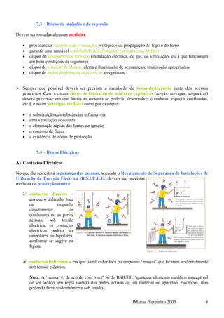 7.3 – Riscos de incêndio e de explosão
Devem ser tomadas algumas medidas:
• providenciar caminhos de evacuação, protegidos da propagação do fogo e do fumo
• garantir uma razoável estabilidade dos elementos estruturais do edifício
• dispor de equipamentos técnicos (instalação eléctrica, de gás, de ventilação, etc.) que funcionem
em boas condições de segurança
• dispor de sistemas de alarme, alerta e iluminação de segurança e sinalização apropriados
• dispor de meios de primeira intervenção apropriados
Sempre que possível deverá ser prevista a instalação de bocas-de-incêndio junto dos acessos
principais. Caso existam riscos de formação de misturas explosivas (ar-gás; ar-vapor; ar-poeiras)
deverá prever-se em que locais as mesmas se poderão desenvolver (condutas, espaços confinados,
etc.), e assim antecipar medidas como por exemplo:
• a substituição das substâncias inflamáveis
• uma ventilação adequada
• a eliminação rápida das fontes de ignição
• o controlo de fugas
• a existência de zonas de protecção
7.4 – Riscos Eléctricos
A) Contactos Eléctricos
No que diz respeito à segurança das pessoas, segundo o Regulamento de Segurança de Instalações de
Utilização de Energia Eléctrica (R.S.I.U.E.E.),devem ser previstas
medidas de protecção contra:
contactos directos –
em que o utilizador toca
ou empunha
directamente os
condutores ou as partes
activas, sob tensão
eléctrica; os contactos
eléctricos podem ser
unipolares ou bipolares,
conforme se sugere na
figura.
contactos indirectos – em que o utilizador toca ou empunha ‘massas’ que ficaram acidentalmente
sob tensão eléctrica.
Nota: A ‘massa’ é, de acordo com o artº 56 do RSIUEE, ‘qualquer elemento metálico susceptível
de ser tocado, em regra isolado das partes activas de um material ou aparelho, eléctricos, mas
podendo ficar acidentalmente sob tensão’.
JMatias Setembro 2005 8
 
