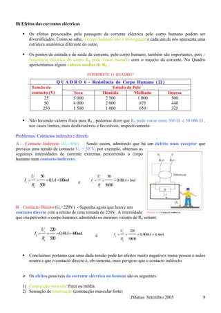 B) Efeitos das correntes eléctricas
Os efeitos provocados pela passagem da corrente eléctrica pelo corpo humano podem ser
diversificados. Como se sabe, o corpo humano não é homogéneo e cada um de nós apresenta uma
estrutura anatómica diferente do outro.
Os pontos de entrada e de saída da corrente, pelo corpo humano, também são importantes, pois a
resistência eléctrica do corpo Rh pode variar bastante com o trajecto da corrente. No Quadro
apresentamos alguns valores médios de Rh .
INTERPRETE O QUADRO !
Q U A D R O 6 - Resistência do Corpo Humano ( Ω )
Estado da PeleTensão de
contacto (V) Seca Húmida Molhada Imersa
25 5 000 2 500 1 000 500
JMatias Setembro 2005 9
50 4 000 2 000 875 440
250 1 500 1 000 650
Não havendo valores fixos para Rh , podemos dizer que Rh pode variar entre 500 Ω e 50 000 Ω ,
nos casos limites, mais desfavoráveis e favoráveis, respectivamente.
Problemas: Contactos indirecto e directo
A – Contacto Indirecto (Uc=50V) - Sendo assim, admitindo que há um defeito num receptor que
provoca uma tensão de contacto Uc = 50 V, por exemplo, obtemos as
seguintes intensidades de corrente extremas percorrendo o corpo
humano num contacto indirecto:
50
0,1 100
500
c
h
h
U
I A
R
= = = = mA e
50
0,001 1
50000
c
h
h
U
I A mA
R
= = = =
B – Contacto Directo (Uc=220V) - Suponha agora que houve um
contacto directo com a tensão de uma tomada de 220V. A intensidade
que iria percorrer o corpo humano, admitindo os mesmos valores de Rh seriam:
325
220
0,44 440
500
c
h
h
U
I A
R
= = = = mA e
220
0,0044 4,4
50000
c
h
h
U
I A m
R
= = = = A
Concluímos portanto que uma dada tensão pode ter efeitos muito negativos numa pessoa e nulos
noutra e que o contacto directo é, obviamente, mais perigoso que o contacto indirecto.
Os efeitos possíveis da corrente eléctrica no homem são os seguintes:
1) Contracção muscular fraca ou média
2) Sensação de tetanização (contracção muscular forte)
 