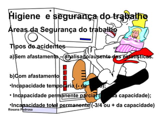 Áreas da Segurança do trabalho Tipos de acidentes a)Sem afastamento – analisado/ausente das estatísticas. b)Com afastamento  Incapacidade temporária (- de 1 ano); Incapacidade permanente parcial (-3/4 da capacidade); Incapacidade total permanente (-3/4 ou + da capacidade) 