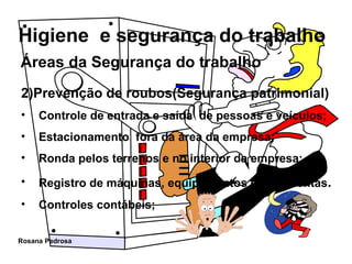 Áreas da Segurança do trabalho 2)Prevenção de roubos(Segurança patrimonial) Controle de entrada e saída  de pessoas e veículos; Estacionamento  fora da área da empresa; Ronda pelos terrenos e no interior da empresa; Registro de máquinas, equipamentos e ferramentas . Controles contábeis; 