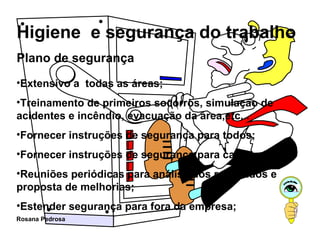 Plano de segurança Extensivo a  todas as áreas; Treinamento de primeiros socorros, simulação de acidentes e incêndio, evacuação da área,etc... Fornecer instruções de segurança para todos; Fornecer instruções de segurança para cada trabalho; Reuniões periódicas para análise dos resultados e proposta de melhorias; Estender segurança para fora da empresa; 