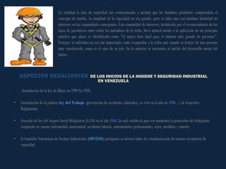 En realidad la idea de seguridad fue evolucionando a medida que los hombres primitivos comprendían el concepto de familia. La amplitud de la capacidad no era grande, pero se daba una casi absoluta identidad de intereses en las comunidades emergentes. Esta comunidad de intereses, fortalecida por el reconocimiento de los lazos de parentesco entre todos los miembros de la tribu, llevó natural mente a la aplicación de un principio práctico que ahora es identificado como "el mayor bien final para el número más grande de personas". Proteger al individuo no era tan importante como resguardar a la tribu aun cuando se tratase de una persona muy considerada, como es el caso de su jefe. En lo anterior se encuentra el núcleo del desarrollo moral del futuro. 
ASPECTOS RESALTANTES DE LOS INICIOS DE LA HIGIENE Y SEGURIDAD INDUSTRIAL 
EN VENEZUELA 
• formulación de la Ley de Minas en 1909 En 1928. 
•Formulación de la primera ley del Trabajo (prevención de accidentes laborales), se creó en el año de 1936 , y su respectivo Reglamento. 
•Creación de Ley del Seguro Social Obligatorio (S.S.O) en el año 1944, la cual establecía para ese momento la protección del trabajador asegurado en cuanto enfermedad, maternidad, accidente laboral, enfermedades profesionales, vejez, invalidez y muerte 
•la Comisión Venezolana de Normas Industriales (COVENIN) prosiguen su intensa labor de estandarización de normas en materia de seguridad  