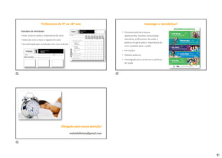 11
Exemplos de Atividades
• Fazer anúncio sobre a importância do sono
• Diário do sono a focar a higiene do sono
• Sensibilização para condução com sono e álcool
Professores do 9º ao 12º ano Investigar e Sensibilizar!
• Psicoeducação de crianças,
adolescentes, famílias, comunidade
educativa, profissionais de saúde e
público em geral para a importância do
sono saudável para a saúde
• Formações
• Debates públicos
• Investigação para consensos e políticas
de saúde
Obrigada pela vossa atenção!
mafaldafleitao@gmail.com
41 42
43
 