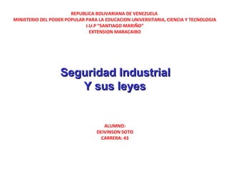 REPUBLICA BOLIVARIANA DE VENEZUELA
MINISTERIO DEL PODER POPULAR PARA LA EDUCACION UNIVERSITARIA, CIENCIA Y TECNOLOGIA
I.U.P “SANTIAGO MARIÑO”
EXTENSION MARACAIBO
 
 
  
 Seguridad IndustrialSeguridad Industrial
Y sus leyesY sus leyes
 
 
ALUMNO:
DEIVINSON SOTO
CARRERA: 43
 