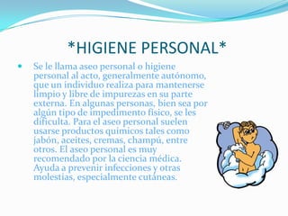              *HIGIENE PERSONAL*Se le llama aseo personal o higiene personal al acto, generalmente autónomo, que un individuo realiza para mantenerse limpio y libre de impurezas en su parte externa. En algunas personas, bien sea por algún tipo de impedimento físico, se les dificulta. Para el aseo personal suelen usarse productos químicos tales como jabón, aceites, cremas, champú, entre otros. El aseo personal es muy recomendado por la ciencia médica. Ayuda a prevenir infecciones y otras molestias, especialmente cutáneas. 