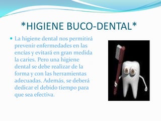      *HIGIENE BUCO-DENTAL* La higiene dental nos permitirá prevenir enfermedades en las encías y evitará en gran medida la caries. Pero una higiene dental se debe realizar de la forma y con las herramientas adecuadas. Además, se deberá dedicar el debido tiempo para que sea efectiva. 