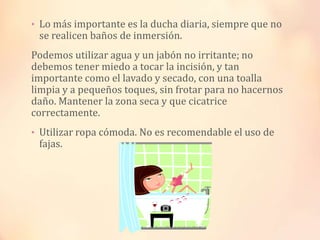 • Lo más importante es la ducha diaria, siempre que no

se realicen baños de inmersión.

Podemos utilizar agua y un jabón no irritante; no
debemos tener miedo a tocar la incisión, y tan
importante como el lavado y secado, con una toalla
limpia y a pequeños toques, sin frotar para no hacernos
daño. Mantener la zona seca y que cicatrice
correctamente.
• Utilizar ropa cómoda. No es recomendable el uso de

fajas.

 
