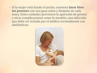 • Si la mujer está dando el pecho, conviene lavar bien

los pezones con una gasa antes y después de cada
toma. Estos cuidados previenen la aparición de grietas
y otras complicaciones como la mastitis, una infección
que debe ser tratada por el médico normalmente con
antibióticos.

 
