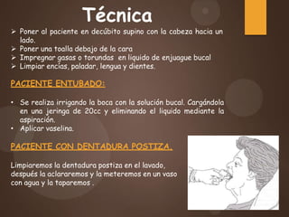 Técnica
 Poner al paciente en decúbito supino con la cabeza hacia un
lado.
 Poner una toalla debajo de la cara
 Impregnar gasas o torundas en liquido de enjuague bucal
 Limpiar encías, paladar, lengua y dientes.
PACIENTE ENTUBADO:
• Se realiza irrigando la boca con la solución bucal. Cargándola
en una jeringa de 20cc y eliminando el liquido mediante la
aspiración.
• Aplicar vaselina.
PACIENTE CON DENTADURA POSTIZA.
Limpiaremos la dentadura postiza en el lavado,
después la aclararemos y la meteremos en un vaso
con agua y la taparemos .
 