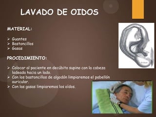 LAVADO DE OIDOS
MATERIAL:
 Guantes
 Bastoncillos
 Gasas
PROCEDIMIENTO:
 Colocar al paciente en decúbito supino con la cabeza
ladeada hacia un lado.
 Con los bastoncillos de algodón limpiaremos el pabellón
auricular.
 Con las gasas limpiaremos los oídos.
 