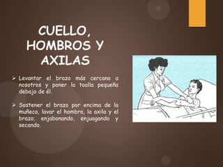 CUELLO,
HOMBROS Y
AXILAS
 Levantar el brazo más cercano a
nosotros y poner la toalla pequeña
debajo de él.
 Sostener el brazo por encima de la
muñeca, lavar el hombro, la axila y el
brazo; enjabonando, enjuagando y
secando.
 