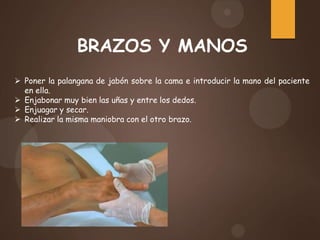 BRAZOS Y MANOS
 Poner la palangana de jabón sobre la cama e introducir la mano del paciente
en ella.
 Enjabonar muy bien las uñas y entre los dedos.
 Enjuagar y secar.
 Realizar la misma maniobra con el otro brazo.
 
