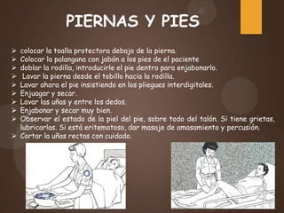 colocar la toalla protectora debajo de la pierna.
 Colocar la palangana con jabón a los pies de el paciente
 doblar la rodilla, introducirle el pie dentro para enjabonarlo.
 Lavar la pierna desde el tobillo hacia la rodilla.
 Lavar ahora el pie insistiendo en los pliegues interdigitales.
 Enjuagar y secar.
 Lavar las uñas y entre los dedos.
 Enjabonar y secar muy bien.
 Observar el estado de la piel del pie, sobre todo del talón. Si tiene grietas,
lubricarlas. Si está eritematoso, dar masaje de amasamiento y percusión.
 Cortar la uñas rectas con cuidado.
PIERNAS Y PIES
 