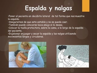 •Poner al paciente en decúbito lateral de tal forma que nos muestre
la espalda.
•Asegurarnos de que este estable y no se pueda caer.
•También puede colocarse boca abajo si lo desea.
•Colocar la toalla protectora, sobre la cama, a lo largo de la espalda
del paciente.
•Enjabonar enjuagar y secar la espalda y las nalgas utilizando
movimientos largos y circulares.
Espalda y nalgas
 