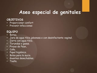 Aseo especial de genitales
OBJETIVOS
• Proporcionar confort
• Prevenir infecciones
EQUIPO
• Batea.
• Jara de agua tibia jabonosa o con desinfectante vaginal.
• Jarra con agua tibia.
• Torundas o gasas.
• Pinzas de Pean,
• Cuña.
• Papel higiénico.
• Bolsa para lo sucio.
• Guantes desechables.
• Toalla.
 