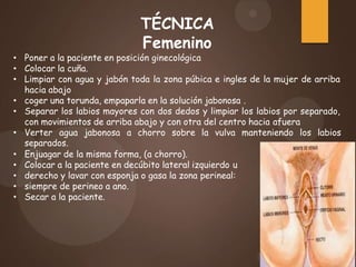 TÉCNICA
Femenino
• Poner a la paciente en posición ginecológica
• Colocar la cuña.
• Limpiar con agua y jabón toda la zona púbica e ingles de la mujer de arriba
hacia abajo
• coger una torunda, empaparla en la solución jabonosa .
• Separar los labios mayores con dos dedos y limpiar los labios por separado,
con movimientos de arriba abajo y con otra del centro hacia afuera
• Verter agua jabonosa a chorro sobre la vulva manteniendo los labios
separados.
• Enjuagar de la misma forma, (a chorro).
• Colocar a la paciente en decúbito lateral izquierdo u
• derecho y lavar con esponja o gasa la zona perineal:
• siempre de perineo a ano.
• Secar a la paciente.
 