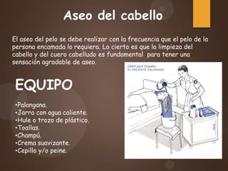 Aseo del cabello
El aseo del pelo se debe realizar con la frecuencia que el pelo de la
persona encamada lo requiera. Lo cierto es que la limpieza del
cabello y del cuero cabelludo es fundamental para tener una
sensación agradable de aseo.
EQUIPO
•Palangana.
•Jarra con agua caliente.
•Hule o trozo de plástico.
•Toallas.
•Champú.
•Crema suavizante.
•Cepillo y/o peine.
 