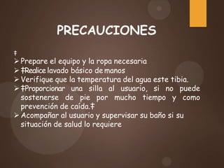 PRECAUCIONES
‡
 Prepare el equipo y la ropa necesaria
 ‡Realice lavado básico de manos
 Verifique que la temperatura del agua este tibia.
 ‡Proporcionar una silla al usuario, si no puede
sostenerse de pie por mucho tiempo y como
prevención de caída.‡
 Acompañar al usuario y supervisar su baño si su
situación de salud lo requiere
 