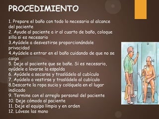 PROCEDIMIENTO
1. Prepare el baño con todo lo necesario al alcance
del paciente
2. Ayude al paciente a ir al cuarto de baño, coloque
silla si es necesario
3.Ayúdele a desvestirse proporcionándole
privacidad
4.Ayúdele a entrar en el baño cuidando de que no se
caiga
5. Deje al paciente que se bañe. Si es necesario,
ayúdele a lavarse la espalda
6. Ayúdele a secarse y trasládelo al cubículo
7. Ayúdelo a vestirse y trasládelo al cubículo
8.Descarte la ropa sucia y colóquela en el lugar
indicado
9. Termine con el arreglo personal del paciente
10. Deje cómodo al paciente
11. Deje el equipo limpio y en orden
12. Lávese las mano
 