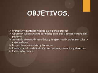 OBJETIVOS.
 Promover y mantener hábitos de higiene personal.
 Observar cualquier signo patológico en la piel y estado general del
paciente.
 Activar la circulación periférica y la ejercitación de los músculos y
extremidades.
 Proporcionar comodidad y bienestar.
 Eliminar residuos de sudación, secreciones, microbios y desechos.
 Evitar infecciones.
 