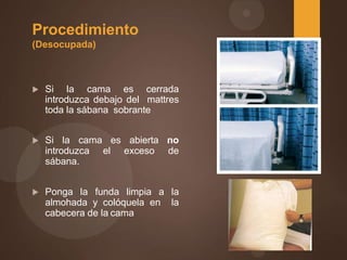 Procedimiento
(Desocupada)
 Si la cama es cerrada
introduzca debajo del mattres
toda la sábana sobrante
 Si la cama es abierta no
introduzca el exceso de
sábana.
 Ponga la funda limpia a la
almohada y colóquela en la
cabecera de la cama
 