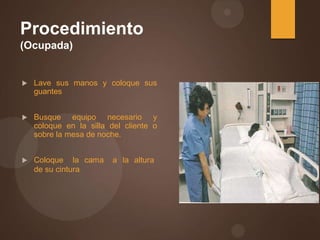 Procedimiento
(Ocupada)
 Lave sus manos y coloque sus
guantes
 Busque equipo necesario y
coloque en la silla del cliente o
sobre la mesa de noche.
 Coloque la cama a la altura
de su cintura
 