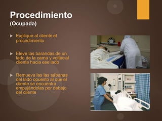Procedimiento
(Ocupada)
 Explique al cliente el
procedimiento
 Eleve las barandas de un
lado de la cama y volteeal
cliente hacia ese lado
 Remueva las las sábanas
del lado opuesto al que el
cliente se encuentra
empujándolas por debajo
del cliente
 