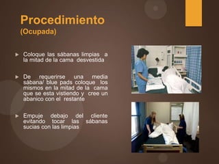 Procedimiento
(Ocupada)
 Coloque las sábanas limpias a
la mitad de la cama desvestida
 De requerirse una media
sábana/ blue pads coloque los
mismos en la mitad de la cama
que se esta vistiendo y cree un
abanico con el restante
 Empuje debajo del cliente
evitando tocar las sábanas
sucias con las limpias
 