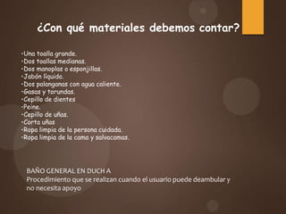 BAÑO GENERAL EN DUCH A
Procedimiento que se realizan cuando el usuario puede deambular y
no necesita apoyo
¿Con qué materiales debemos contar?
•Una toalla grande.
•Dos toallas medianas.
•Dos manoplas o esponjillas.
•Jabón líquido.
•Dos palanganas con agua caliente.
•Gasas y torundas.
•Cepillo de dientes
•Peine.
•Cepillo de uñas.
•Corta uñas
•Ropa limpia de la persona cuidada.
•Ropa limpia de la cama y salvacamas.
 