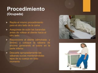 Procedimiento
(Ocupada)
 Repita el mismo procedimiento
para el otro lado de la cama
 Asegúrese de subir las barandas
antes de voltear al cliente hacia el
otro lado.
 Reposicione al cliente (almohada y
timbre) y coloque la sábana de
encima generando el sobre en la
parte inferior.
 Descarte apropiadamente las
sábanas sucias manteniéndolas
lejos de su cuerpo en todo
momento
 