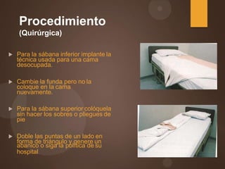 Procedimiento
(Quirúrgica)
 Para la sábana inferior implante la
técnica usada para una cama
desocupada.
 Cambie la funda pero no la
coloque en la cama
nuevamente.
 Para la sábana superior colóquela
sin hacer los sobres o pliegues de
pie
 Doble las puntas de un lado en
forma de triángulo y genere un
abanico o siga la política de su
hospital
 