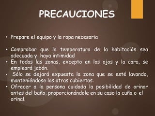 PRECAUCIONES
• Prepare el equipo y la ropa necesaria
• Comprobar que la temperatura de la habitación sea
adecuada y haya intimidad
• En todas las zonas, excepto en los ojos y la cara, se
empleará jabón.
• Sólo se dejará expuesta la zona que se esté lavando,
manteniéndose las otras cubiertas.
• Ofrecer a la persona cuidada la posibilidad de orinar
antes del baño, proporcionándole en su caso la cuña o el
orinal.
 