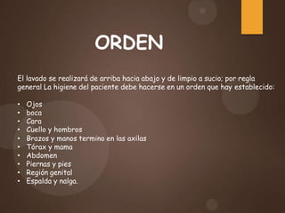 El lavado se realizará de arriba hacia abajo y de limpio a sucio; por regla
general La higiene del paciente debe hacerse en un orden que hay establecido:
• Ojos
• boca
• Cara
• Cuello y hombros
• Brazos y manos termino en las axilas
• Tórax y mama
• Abdomen
• Piernas y pies
• Región genital
• Espalda y nalga.
ORDEN
 