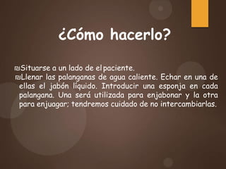 ¿Cómo hacerlo?
₪Situarse a un lado de el paciente.
₪Llenar las palanganas de agua caliente. Echar en una de
ellas el jabón líquido. Introducir una esponja en cada
palangana. Una será utilizada para enjabonar y la otra
para enjuagar; tendremos cuidado de no intercambiarlas.
 