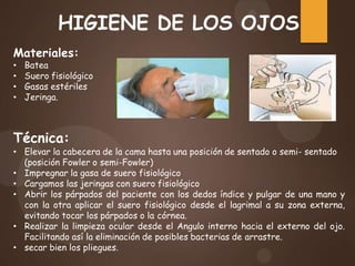 HIGIENE DE LOS OJOS
Materiales:
• Batea
• Suero fisiológico
• Gasas estériles
• Jeringa.
Técnica:
• Elevar la cabecera de la cama hasta una posición de sentado o semi- sentado
(posición Fowler o semi-Fowler)
• Impregnar la gasa de suero fisiológico
• Cargamos las jeringas con suero fisiológico
• Abrir los párpados del paciente con los dedos índice y pulgar de una mano y
con la otra aplicar el suero fisiológico desde el lagrimal a su zona externa,
evitando tocar los párpados o la córnea.
• Realizar la limpieza ocular desde el Angulo interno hacia el externo del ojo.
Facilitando así la eliminación de posibles bacterias de arrastre.
• secar bien los pliegues.
 
