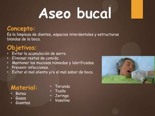 Aseo bucal
Concepto:
Es la limpieza de dientes, espacios interdentales y estructuras
blandas de la boca.
Objetivos:
• Evitar la acumulación de sarro.
• Eliminar restos de comida.
• Mantener las mucosas húmedas y lubrificadas.
• Prevenir infecciones.
• Evitar el mal aliento y/o el mal sabor de boca.
Material:
• Batea
• Gasas
• Guantes
• Torunda
• Toalla
• Jeringa
• Vaselina
 