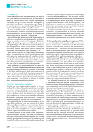 52 Of vol 30 nÚM 6 noviembre-diciembre 2011
Ámbito farmacéutico
DERMOFARMACIA
TRATAMIENTO
Las estrategias generalistas mencionadas hasta este punto te-
nían como objetivo el mantenimiento del estado de salud de
la piel. No obstante, existen otros cuidados específicamen-
te pensados para la corrección, mejoría o minimización de
aquellos defectos, lesiones o imperfecciones que el paso de
los años, las agresiones externas o la propia idiosincrasia de
la persona hacen aparecer sobre la piel de las manos.
A modo de ejemplo, y ante la imposibilidad de incluir to-
das las alternativas cosméticas disponibles para el tratamien-
to de problemas en la zona de las manos, se mencionan dos
de las más frecuentes: discromías e hiperhidrosis.
Dentro del apartado de los trastornos de la pigmentación se
incluyen, por un lado, todos aquellos preparados destinados a
atenuar las manchas de contorno irregular y con distintas to-
nalidades de marrón que aparecen en el dorso de las manos
como parte del proceso normal de envejecimiento. Como ac-
tivos despigmentantes pueden incluir arbutina, ácido kójico,
ácido cítrico, glutatión, ácido azelaico, extractos vegetales (ga-
yuba, regaliz, limón, romero, té verde, quelidonia…), etc.
En el mismo grupo pero en el polo opuesto –hipopigmen-
tación– se encontrarían una serie de cosméticos cuya finali-
dad es aumentar la pigmentación de la zona hipocrómica y
mimetizar los efectos estéticos derivados de la falta de mela-
nina. Suelen consistir en la combinación variable de un pro-
ducto claro y otro oscuro, cuya proporción se adecua caso a
caso para lograr un color similar a la piel del paciente.
En lo que respecta a la hiperhidrosis palmar, ésta es una pro-
ducción excesiva de sudor localizada en la palma de la mano que
se produce en algunos individuos por causas que no han podido
ser dilucidadas satisfactoriamente. Suele asociarse a personas de
carácter nervioso y se manifiesta de forma más acusada en situa-
ciones de fuerte estrés emocional o con las altas temperaturas.
Para su tratamiento se dispone de preparados antiperspi-
rantes formulados a base de sales de aluminio de marcado
poder astringente y agentes antibacterianos.
HIGIENE Y CUIDADO DE LAS UÑAS
Las uñas son anejos cutáneos rígidos situados en el extre-
mo distal de los dedos. Tienen forma de láminas traslúcidas
y convexas y están constituidas por varios estratos de células
córneas muy queratinizadas y sólidamente cimentadas. A pe-
sar de su apariencia inerte, son estructuras que requieren la
aplicación regular de una serie de cuidados y tratamientos es-
pecíficos para mantenerlas sanas, funcionales y acordes con
la imagen estética y de pulcritud que se desea transmitir.
El cuidado higiénico de uñas, como no podía ser de otro
modo, debe considerarse como una extensión de la higiene
de las manos. En este sentido, es recomendable que al menos
una vez al día, el lavado de manos se inicie con el frotado, con
ayuda de un cepillo y agua jabonosa, del espacio entre la uña
y el lecho ungueal, así como sus bordes laterales.
El cuidado básico de las uñas incluye, además, mantenerlas a
la longitud adecuada, alineadas y sin exceder el borde libre del
dedo (para minimizar los depósitos de suciedad bajo la lámina
ungueal). Las uñas deben cortarse rectas, limarse para evitar la
formación de astillas y mantenerse hidratadas para impedir que
se resequen y puedan romperse. Hay lociones específicas para
la hidratación ungueal formuladas a base de vaselina, lanolina
o agentes emolientes como la glicerina y que se aplican median-
te un masaje suave con la yema de los dedos. El uso regular de
cremas de manos hidratantes puede también contribuir a este
objetivo pero, en este caso, debe prestarse atención a las formu-
laciones ricas en urea ya que su uso frecuente e intensivo podría
llegar a reblandecer excesivamente las uñas.
Al hablar de cuidados ungueales resulta inevitable hacer
referencia a los procedimientos de manicura, entendidos
como el conjunto de operaciones destinadas al cuidado y em-
bellecimiento de las uñas. En relación con estas prácticas en-
contramos los siguientes grupos de preparados cosméticos:
• Quitaesmaltes o desmaquillantes ungueales. Utiliza-
dos para retirar los restos del esmalte de uñas. La acetona ori-
ginal ha ido dando paso a formulación con otros disolventes
orgánicos (acetato de amilo, acetato de etilo, estearato de bu-
tilo, butirolactona…) que cumplen la misma función pero sin
causar el amarilleamiento de la placa ungueal. Las toallitas
impregnadas combinan el agente limpiador con el soporte de
aplicación y tienen la ventaja de presentarse en monodosis, lo
que simplifica y hace mucho más higiénica su utilización.
• Quitacutículas y ablandadores de cutículas. Para fa-
cilitar la eliminación segura de los engrosamientos de células
muertas cornificadas y sebo que se forman en los límites de la
uña y que conocemos como cutícula, antes de iniciar la mani-
cura, se debe tener la precaución de sumergir la punta de los
dedos en agua tibia jabonosa. Al iniciar la operación de re-
moción cuticular, se aplicará con las yemas de los dedos una
pequeña cantidad de algún preparado emoliente formulado a
base de compuestos de amonio cuaternario especialmente di-
señado para reblandecer la cutícula y prevenir –gracias a su
acción bactericida– la infección de las potenciales microlace-
raciones que se produzcan durante la manicura.
Los productos quitacutículas son formulaciones líquidas
o semilíquidas (hidróxidos alcalinos, alcanolaminas...) vehi-
culadas en algunos casos en forma de toallitas impregnadas,
con cuya aplicación se pretende la eliminación quimicomecá-
nica de esta inestética prominencia dérmica.
• Laca de uñas. Protagonista indiscutible del resultado es-
tético de la manicura. Son formulaciones que incluyen una
base compleja (filmógeno, más plastificante, endurecedor,
abrillantador y disolvente) y un sistema colorante gracias al
cual se consigue todo el arco cromático imaginable y una gran
variedad de efectos de acabado. La incorporación de selenito
sódico en la formulación de estos cosméticos decorativos evi-
ta el amarilleamiento de la placa ungueal que producía anta-
ño su uso frecuente y continuado.
Una modalidad particular dentro de este apartado lo cons-
tituyen las lacas de uñas transparentes de tratamiento que
comparten concepto galénico y modo de aplicación con las
anteriores, pero que sustituyen el colorante por activos re-
paradores/endurecedores, antifúngicos, revitalizadores, pro-
tectores solares… La prolongada permanencia sobre las uñas
propicia la penetración del activo y la consecución del efecto
deseado. Of
AF-Dermofarmacia.indd 52 14/11/11 09:24:33
Documento descargado de http://www.doymafarma.com el 08/06/2013. Copia para uso personal, se prohíbe la transmisión de este documento por cualquier medio o formato.
 