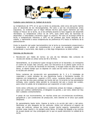 Cuidados para mantener la Calidad de la leche
La temperatura de 37°C en la que la leche es producida, está cerca del punto óptimo
para el desarrollo de los microorganismos. Por esto y por las circunstancias antes
expuestas, es evidente que el mejor método téc nico para lograr mantener por más
tiempo el frescor de la leche, es el de enfriarla durante la fase negativa del desarrollo
microbiano. La temperatura crítica es de 10°C, pues sobre esta, las bacterias se
desarrollan a velocidades crecientes según su espec ie. Por esto se aconseja enfriar la
leche a temperaturas inferiores a 10°C en las primeras dos horas después de la
ordeña, y mantenerla a estas temperaturas de preferencia 4°C hasta el momento de la
pasteurización.
Como la duración del poder bacteriostático de la leche es inversamente proporcional a
la temperatura, el grado de contaminación y el grado de suciedad, cuando más
contaminada y sucia está, más rápido y a más baja temperatura se debe enfriar.
Sistemas de Recolección
 Recolección por medio de tarros: es uno de los métodos más comunes de
recolección donde se utiliza tarros de 40 o 50 litros.
Generalmente, es el productor quien recoge la leche en la hacienda y la transporta
al centro de acopio mas cercano, pero con frecuencia es la planta quien envía el
camión en un circuito de hacienda en hacienda, a recoger todos los días los tarros
llenos, al mismo tiempo que va dejando en cada una los tarros vacíos y limpios de
la recolección anterior.
Estos camiones de recolección son generalmente de 3, 4 o 5 toneladas de
capacidad y están dotados de una plataforma fuerte y fácilmente lavable. En
regiones con temperatura superior a 23°C, estos camiones deben ser recubiertos
por una tela de lona para proteger los tarros del sol. Si la leche no fue previamente
enfriada, esta cubierta debe permitir la circulación del aire a través del camión,
para evitar la subida de la temperatura por exposición al calor exterior.
Como estos vehículos son sometidos a condiciones arduas de trabajo y obligados a
pasar por caminos rudimentarios, el desgaste es grande, y por esto, deben ser muy
bien cuidados constantemente.
A pesar de sus inconvenientes, en muchas zonas por circunstancias económicas,
geográficas y por condiciones de producción, este sistema es el único que puede
adoptarse.
Es generalmente baste lento. Expone la leche a la acción del calor y del polvo.
Determina un alto desgaste de los vehículos. Utiliza con eficiencia el espacio de
carga del vehículo, porque los tarros ocupan mucho espacio, representan una
enrome carga muerta y no siempre están llenos. El tiempo de llegada a los centros
de acopio puede ser muy prolongado por lo que se puede deteriorar la calidad de la
leche.
 